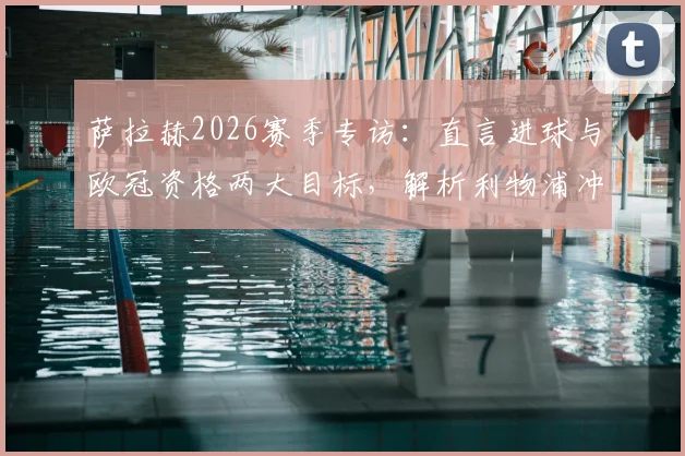萨拉赫2026赛季专访：直言进球与欧冠资格两大目标，解析利物浦冲击欧冠的关键因素与挑战