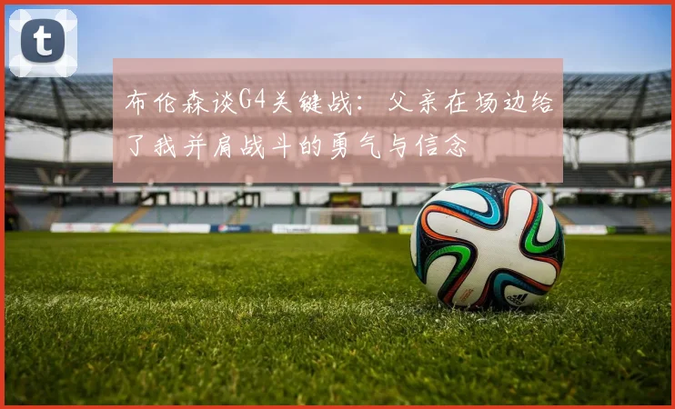 布伦森谈G4关键战：父亲在场边给了我并肩战斗的勇气与信念