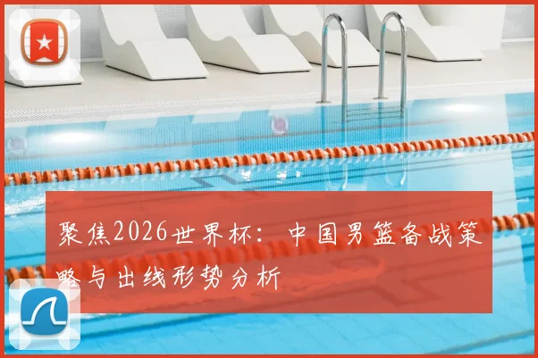 聚焦2026世界杯:中国男篮备战策略与出线形势分析
