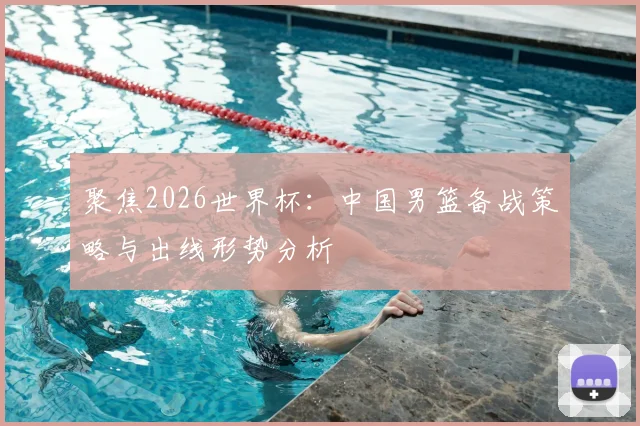 聚焦2026世界杯：中国男篮备战策略与出线形势分析