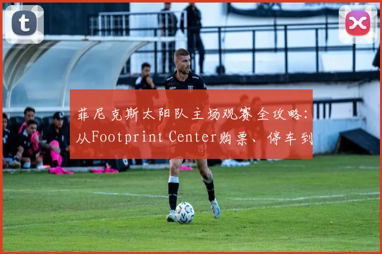 菲尼克斯太阳队主场观赛全攻略:从Footprint Center购票、停车到观赛礼仪,新手必看指南