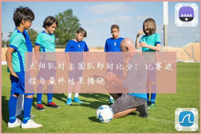 太阳队对法国队即时比分:比赛进程与最终结果揭晓