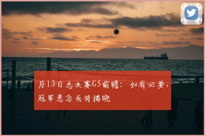 月13日总决赛G5前瞻:如有必要,冠军悬念或将揭晓