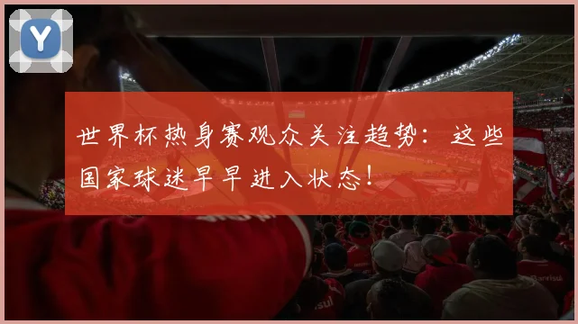 世界杯热身赛观众关注趋势：这些国家球迷早早进入状态！