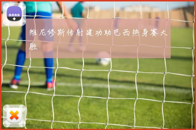 维尼修斯传射建功助巴西热身赛大胜