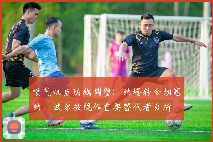 喷气机后防线调整：纳塔转会切塞纳，波尔被视作首要替代者分析
