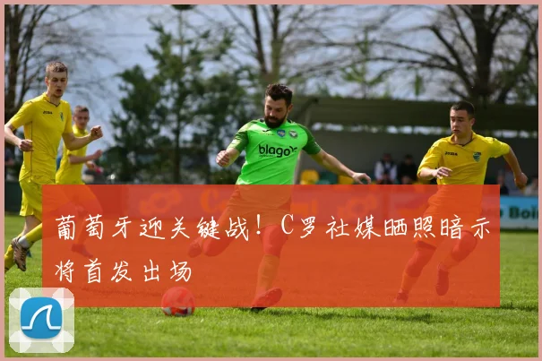 葡萄牙迎关键战!C罗社媒晒照暗示将首发出场
