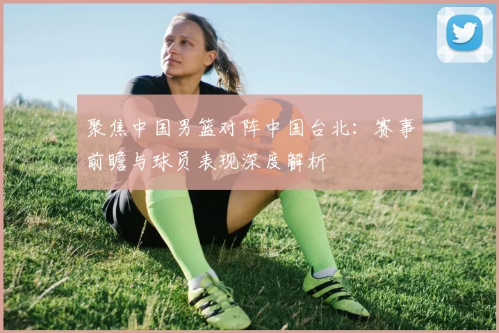 聚焦中国男篮对阵中国台北：赛事前瞻与球员表现深度解析