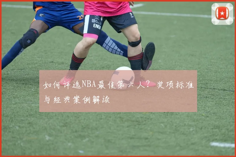 如何评选NBA最佳第六人?奖项标准与经典案例解读